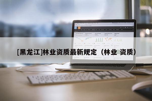 [黑龍江]林業資質最新規定（林業 資質）