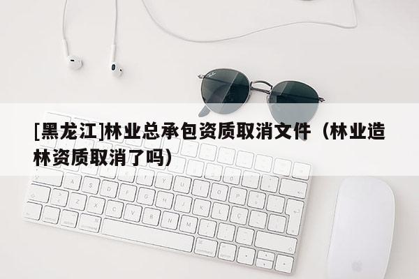 [黑龍江]林業總承包資質取消文件（林業造林資質取消了嗎）