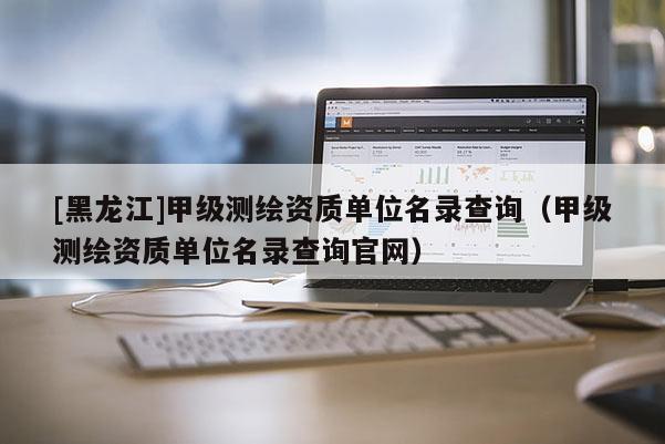 [黑龍江]甲級測繪資質單位名錄查詢（甲級測繪資質單位名錄查詢官網）