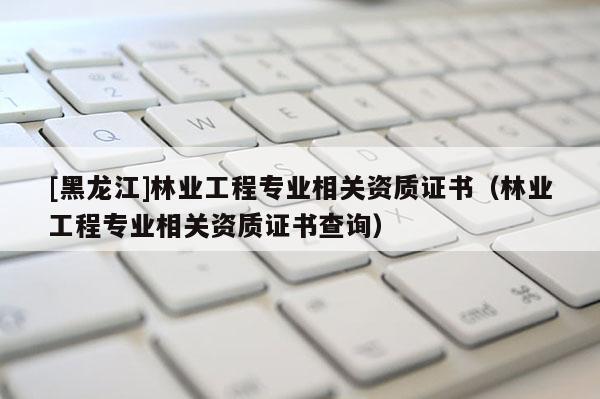 [黑龍江]林業工程專業相關資質證書（林業工程專業相關資質證書查詢）