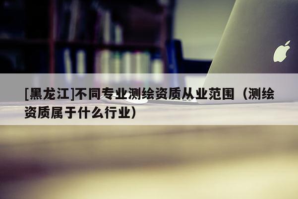 [黑龍江]不同專業測繪資質從業范圍（測繪資質屬于什么行業）