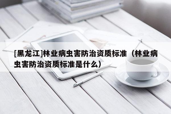 [黑龍江]林業病蟲害防治資質標準（林業病蟲害防治資質標準是什么）