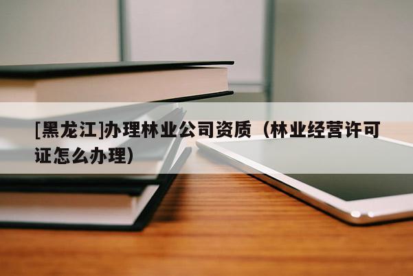 [黑龍江]辦理林業公司資質（林業經營許可證怎么辦理）