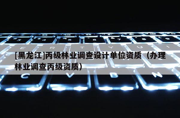 [黑龍江]丙級林業(yè)調(diào)查設(shè)計單位資質(zhì)（辦理林業(yè)調(diào)查丙級資質(zhì)）