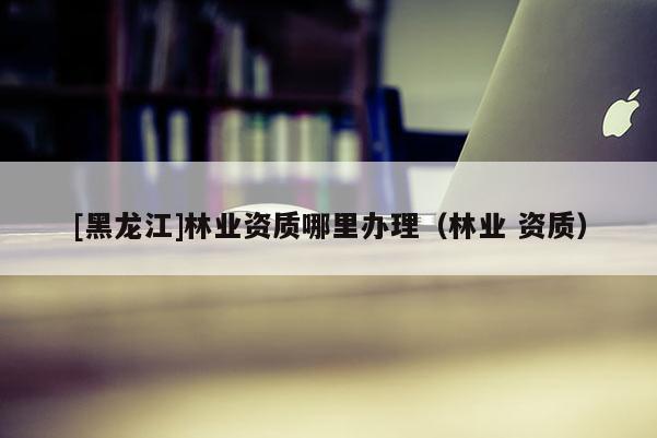 [黑龍江]林業資質哪里辦理（林業 資質）