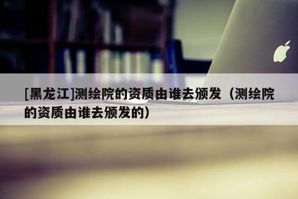 [黑龍江]測繪院的資質由誰去頒發（測繪院的資質由誰去頒發的）