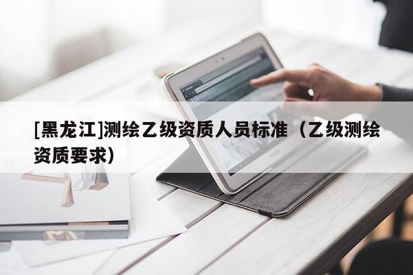 [黑龍江]測繪乙級資質人員標準（乙級測繪資質要求）