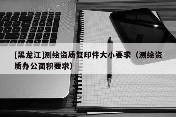 [黑龍江]測(cè)繪資質(zhì)復(fù)印件大小要求（測(cè)繪資質(zhì)辦公面積要求）