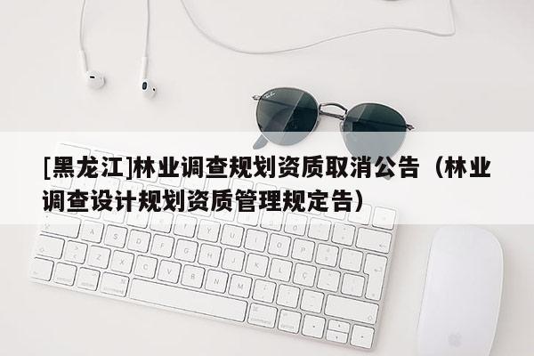 [黑龍江]林業調查規劃資質取消公告（林業調查設計規劃資質管理規定告）