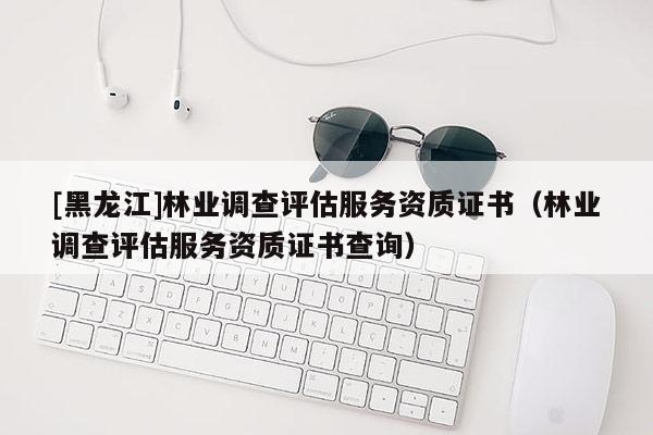 [黑龍江]林業調查評估服務資質證書（林業調查評估服務資質證書查詢）