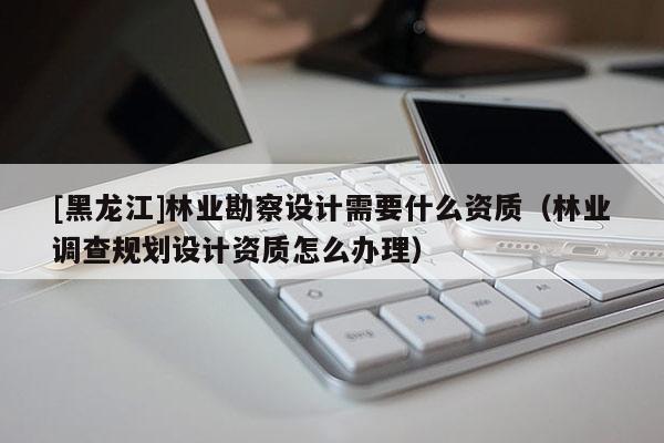 [黑龍江]林業(yè)勘察設(shè)計(jì)需要什么資質(zhì)（林業(yè)調(diào)查規(guī)劃設(shè)計(jì)資質(zhì)怎么辦理）