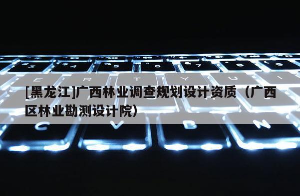 [黑龍江]廣西林業調查規劃設計資質（廣西區林業勘測設計院）