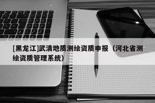 [黑龍江]武清地質(zhì)測繪資質(zhì)申報（河北省測繪資質(zhì)管理系統(tǒng)）