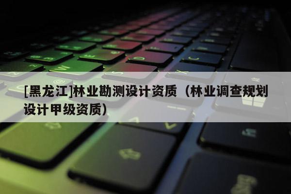[黑龍江]林業勘測設計資質（林業調查規劃設計甲級資質）