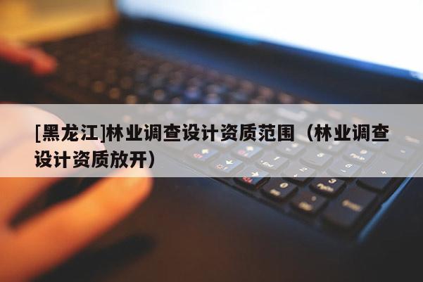 [黑龍江]林業調查設計資質范圍（林業調查設計資質放開）