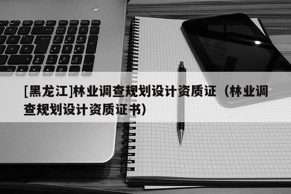 [黑龍江]林業調查規劃設計資質證（林業調查規劃設計資質證書）
