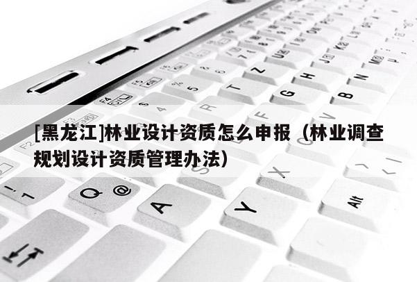 [黑龍江]林業設計資質怎么申報（林業調查規劃設計資質管理辦法）