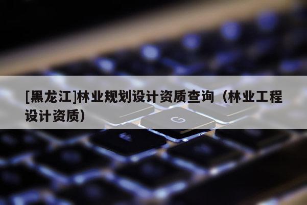 [黑龍江]林業規劃設計資質查詢（林業工程設計資質）