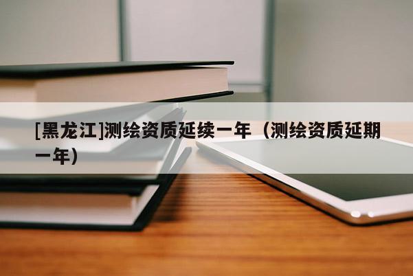 [黑龍江]測繪資質延續一年（測繪資質延期一年）