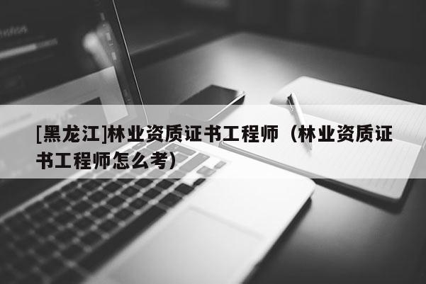 [黑龍江]林業(yè)資質(zhì)證書工程師（林業(yè)資質(zhì)證書工程師怎么考）