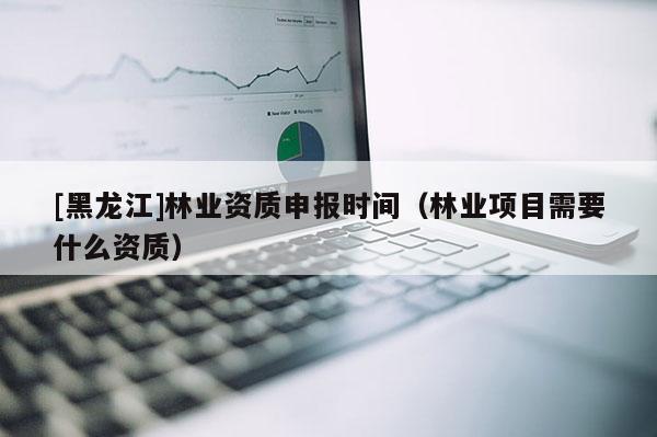 [黑龍江]林業(yè)資質申報時間（林業(yè)項目需要什么資質）