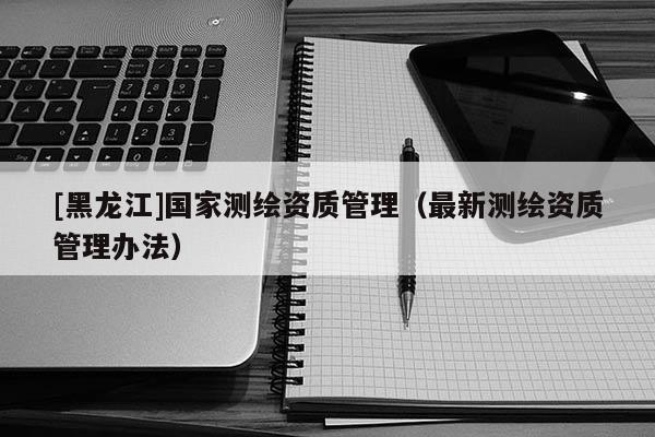 [黑龍江]國家測繪資質管理（最新測繪資質管理辦法）