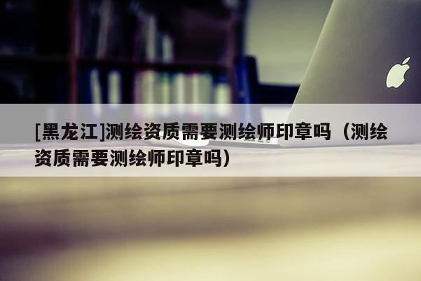 [黑龍江]測繪資質需要測繪師印章嗎（測繪資質需要測繪師印章嗎）