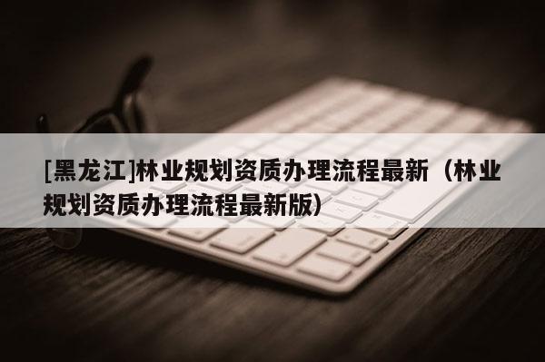 [黑龍江]林業(yè)規(guī)劃資質(zhì)辦理流程最新（林業(yè)規(guī)劃資質(zhì)辦理流程最新版）