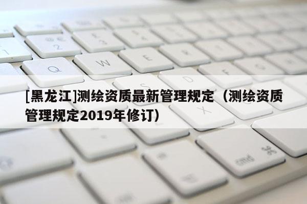 [黑龍江]測繪資質最新管理規定（測繪資質管理規定2019年修訂）