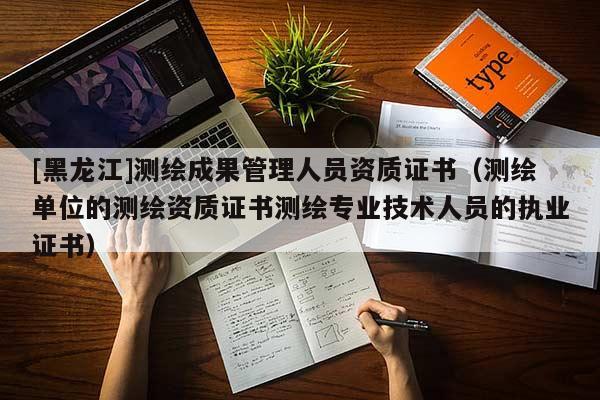 [黑龍江]測繪成果管理人員資質證書（測繪單位的測繪資質證書測繪專業技術人員的執業證書）