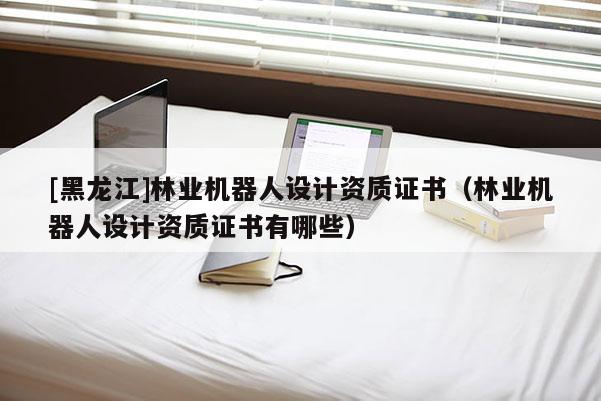 [黑龍江]林業(yè)機(jī)器人設(shè)計(jì)資質(zhì)證書(shū)（林業(yè)機(jī)器人設(shè)計(jì)資質(zhì)證書(shū)有哪些）