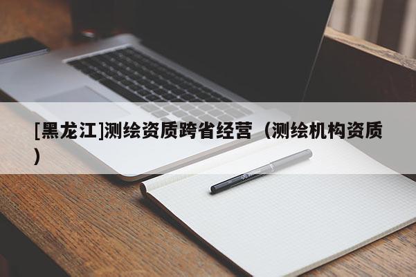 [黑龍江]測繪資質跨省經營（測繪機構資質）
