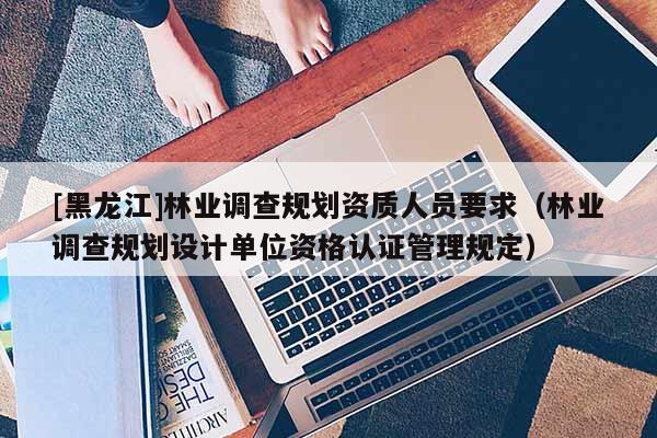 [黑龍江]林業調查規劃資質人員要求（林業調查規劃設計單位資格認證管理規定）