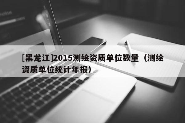 [黑龍江]2015測繪資質單位數量（測繪資質單位統計年報）