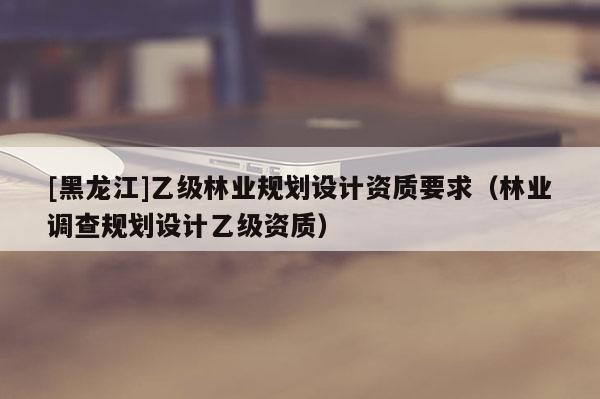[黑龍江]乙級(jí)林業(yè)規(guī)劃設(shè)計(jì)資質(zhì)要求（林業(yè)調(diào)查規(guī)劃設(shè)計(jì)乙級(jí)資質(zhì)）