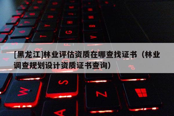 [黑龍江]林業(yè)評估資質(zhì)在哪查找證書（林業(yè)調(diào)查規(guī)劃設計資質(zhì)證書查詢）