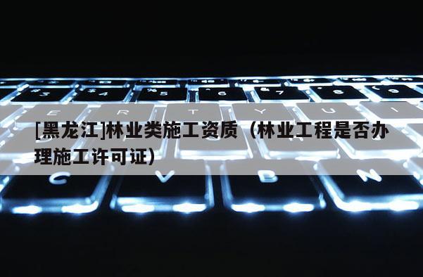 [黑龍江]林業(yè)類施工資質(zhì)（林業(yè)工程是否辦理施工許可證）