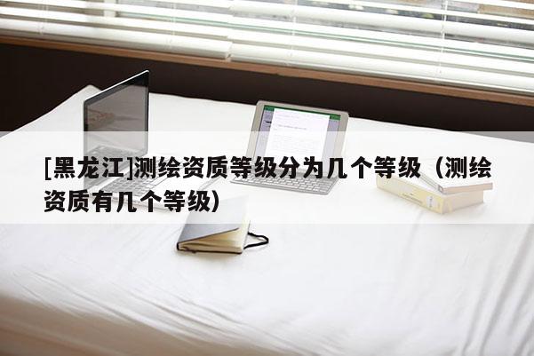 [黑龍江]測繪資質等級分為幾個等級（測繪資質有幾個等級）
