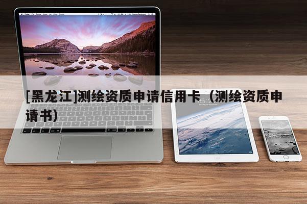 [黑龍江]測繪資質申請信用卡（測繪資質申請書）