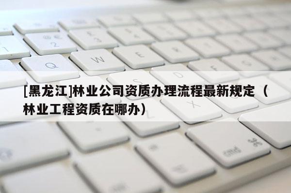 [黑龍江]林業公司資質辦理流程最新規定（林業工程資質在哪辦）