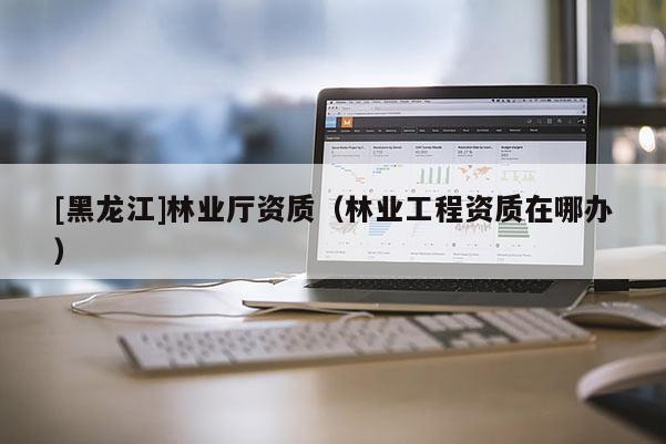 [黑龍江]林業(yè)廳資質(zhì)（林業(yè)工程資質(zhì)在哪辦）