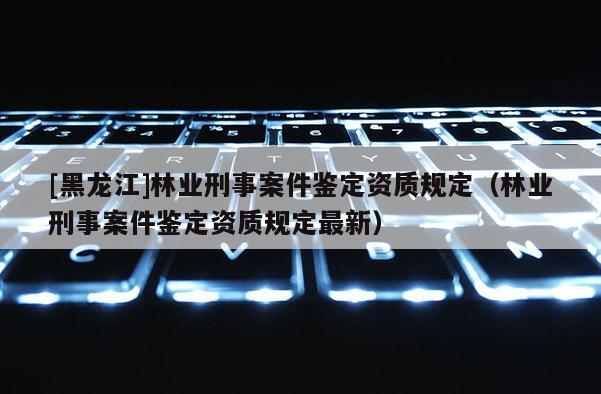 [黑龍江]林業刑事案件鑒定資質規定（林業刑事案件鑒定資質規定最新）