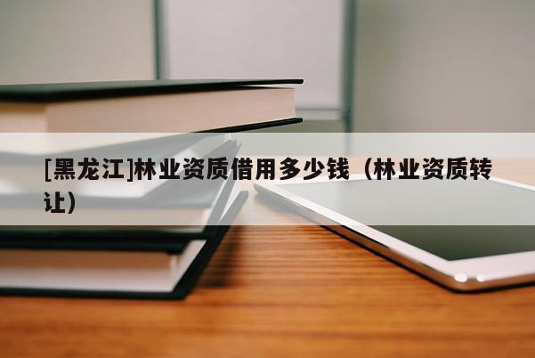 [黑龍江]林業資質借用多少錢（林業資質轉讓）