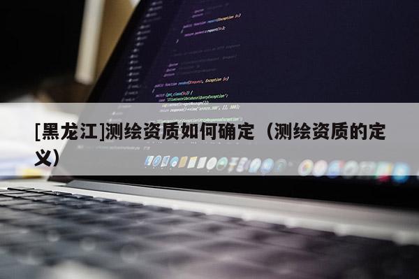 [黑龍江]測繪資質如何確定（測繪資質的定義）