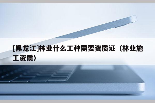 [黑龍江]林業什么工種需要資質證（林業施工資質）