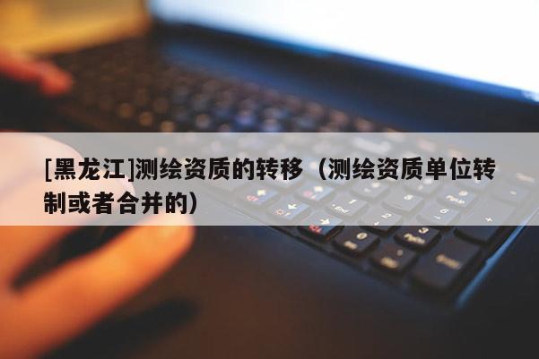 [黑龍江]測(cè)繪資質(zhì)的轉(zhuǎn)移（測(cè)繪資質(zhì)單位轉(zhuǎn)制或者合并的）