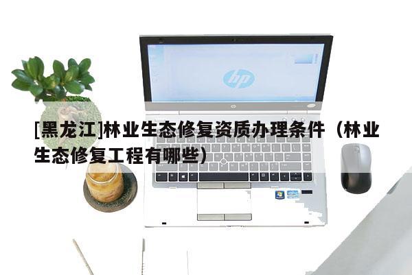 [黑龍江]林業生態修復資質辦理條件（林業生態修復工程有哪些）