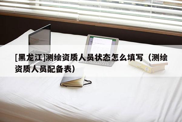 [黑龍江]測繪資質(zhì)人員狀態(tài)怎么填寫（測繪資質(zhì)人員配備表）