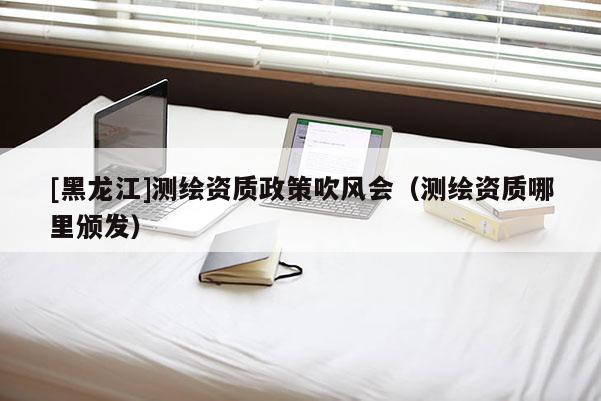 [黑龍江]測繪資質政策吹風會（測繪資質哪里頒發）