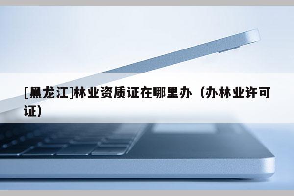 [黑龍江]林業資質證在哪里辦（辦林業許可證）